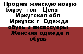 Продам женскую новую блузу, топ › Цена ­ 700 - Иркутская обл., Иркутск г. Одежда, обувь и аксессуары » Женская одежда и обувь   